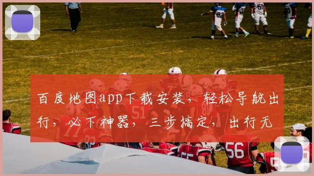 百度地图app下载安装，轻松导航出行，必下神器，三步搞定，出行无忧，一触即达。