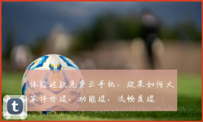 体验这款免费云手机，效果如何大家评价逗，功能逗，流畅度逗