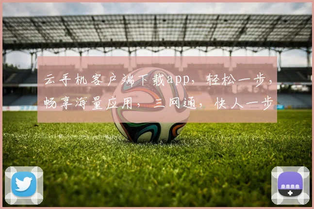 云手机客户端下载app，轻松一步，畅享海量应用，三网通，快人一步，体验非凡