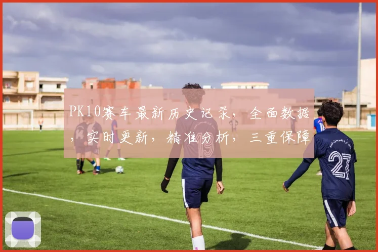PK10赛车最新历史记录，全面数据，实时更新，精准分析，三重保障