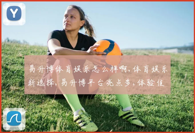 易升博体育娱乐怎么样啊,体育娱乐新选择,易升博平台亮点多,体验佳,不容错过